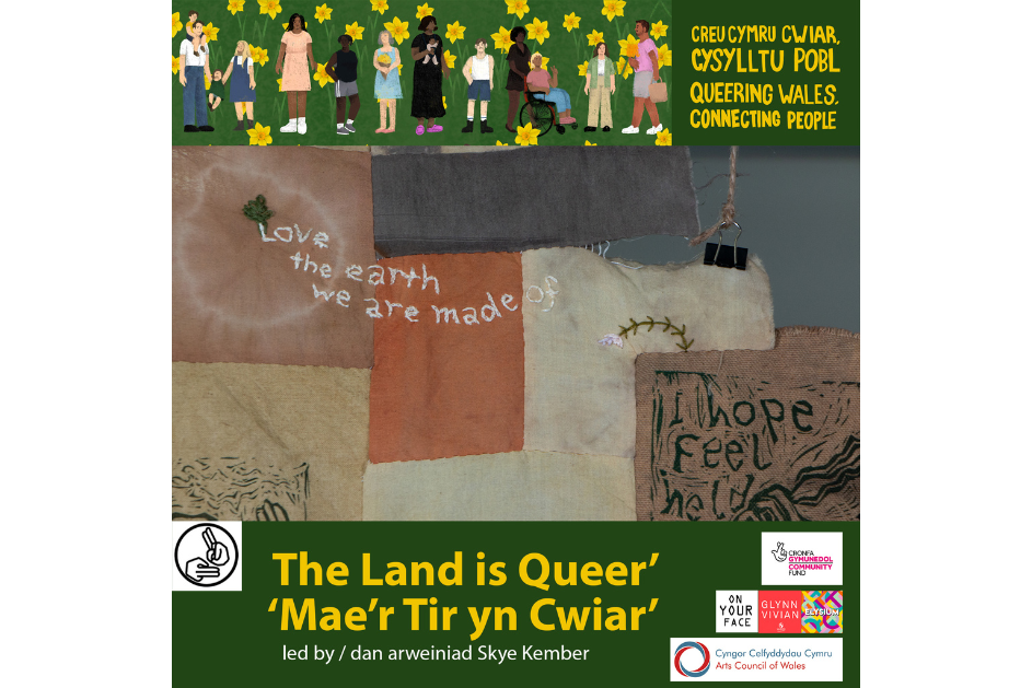 Poster saying, ‘The Land is Queer’ ‘led by Skye Kember’ and ‘Queering Wales, Connecting People’. There is an image showing a patchwork quilt effect with the writing: ‘Love the earth we are made of’ and ‘hope, feel, held’. / Poster yn dweud, ‘Mae’r Tir yn Cwiar’ ‘dan arweiniad Skye Kember’, a ‘Creu Cymru Cwiar, Cysylltu Pobl’. Mae delwedd sy’n dangos effaith ‘patchwork quilt’ gyda’r ysgrifen: ‘Love the earth we are made of’ a ‘hope, feel, held’.